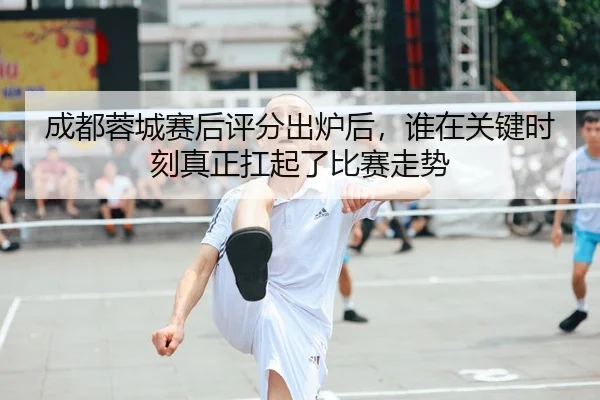 成都蓉城赛后评分出炉后，谁在关键时刻真正扛起了比赛走势